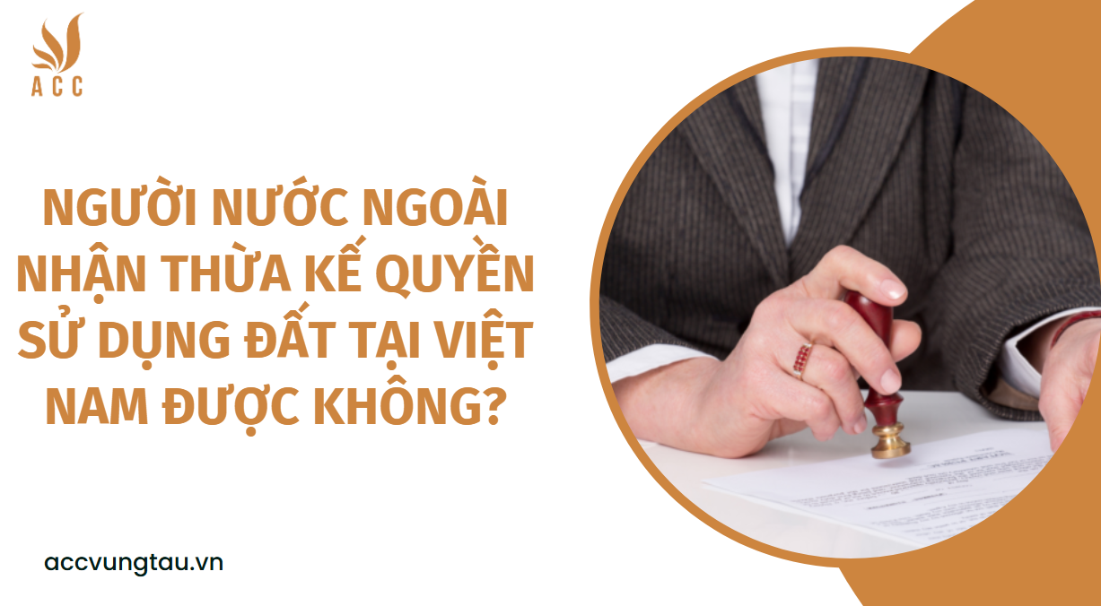 Người nước ngoài nhận thừa kế quyền sử dụng đất tại Việt Nam được không?.jpg